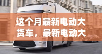 最新電動大貨車購買與使用指南，從入門到精通——本月最新電動大貨車介紹