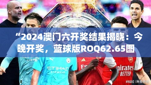 “2024澳門六開獎結(jié)果揭曉：今晚開獎，藍(lán)球版ROQ62.65圖庫精彩解讀”