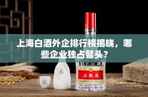 上海白酒外企排行榜揭曉，哪些企業(yè)獨(dú)占鰲頭？