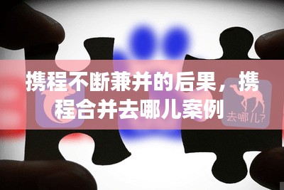 攜程不斷兼并的后果，攜程合并去哪兒案例 